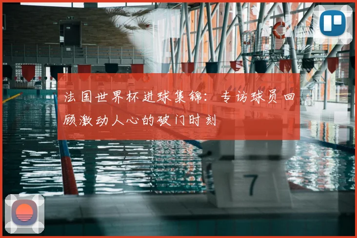 法国世界杯进球集锦：专访球员回顾激动人心的破门时刻