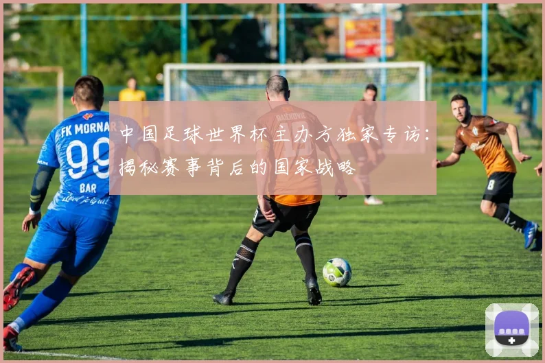 中国足球世界杯主办方独家专访:揭秘赛事背后的国家战略