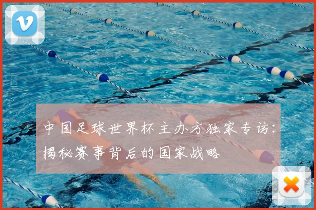 中国足球世界杯主办方独家专访:揭秘赛事背后的国家战略