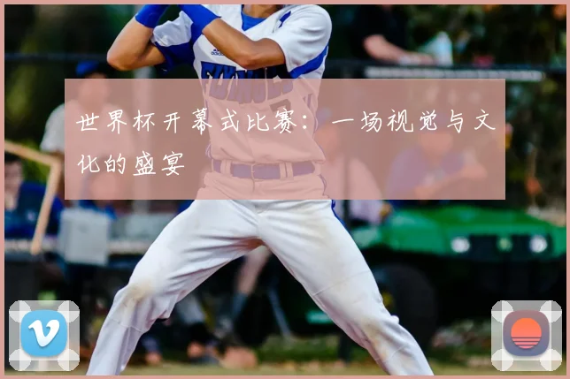 世界杯开幕式比赛：一场视觉与文化的盛宴