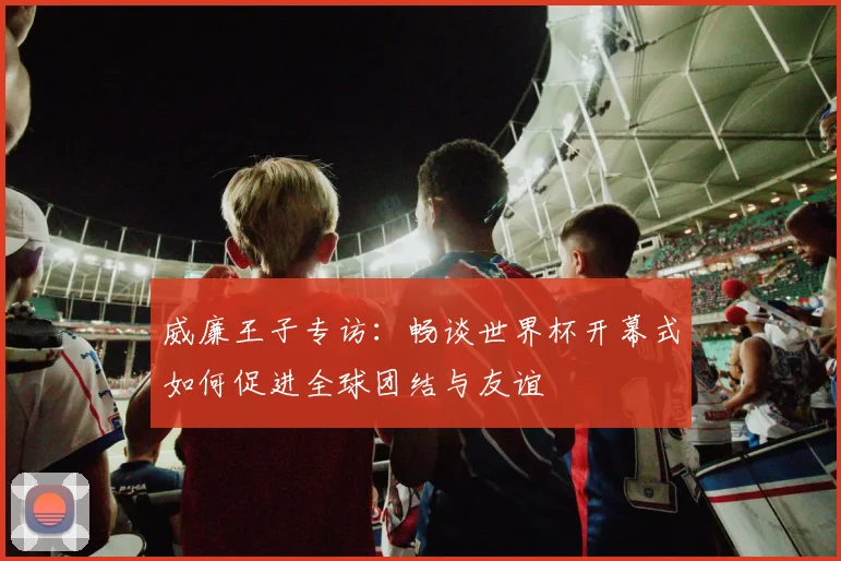 威廉王子专访：畅谈世界杯开幕式如何促进全球团结与友谊