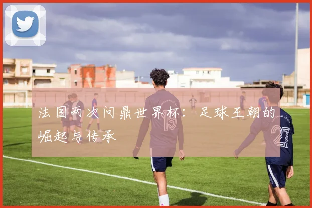法国两次问鼎世界杯：足球王朝的崛起与传承