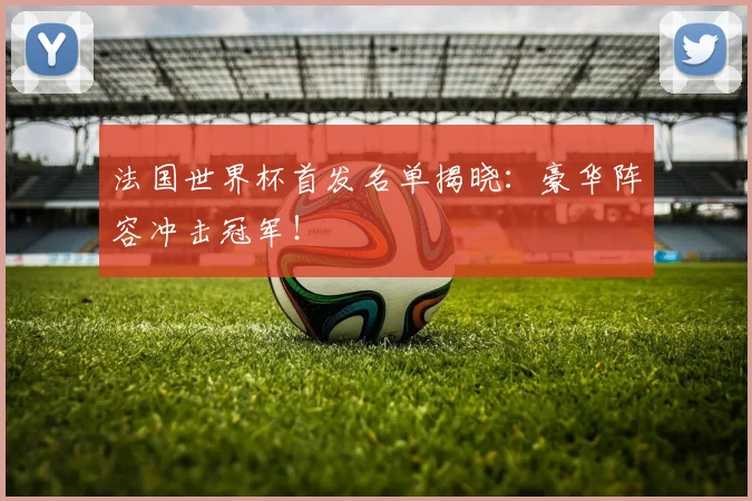 法国世界杯首发名单揭晓:豪华阵容冲击冠军!