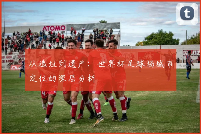 从选址到遗产:世界杯足球场城市定位的深层分析