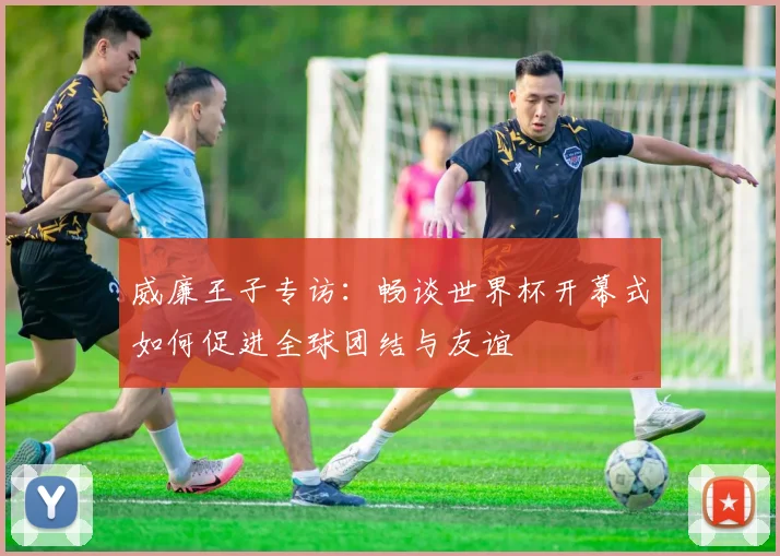 威廉王子专访：畅谈世界杯开幕式如何促进全球团结与友谊