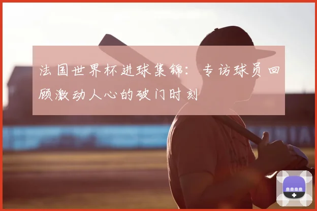 法国世界杯进球集锦：专访球员回顾激动人心的破门时刻