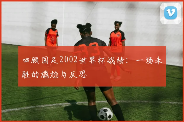 回顾国足2002世界杯战绩：一场未胜的尴尬与反思