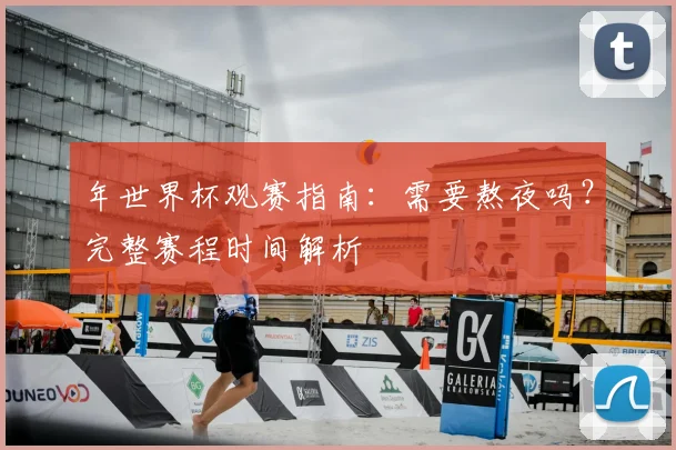 年世界杯观赛指南:需要熬夜吗?完整赛程时间解析