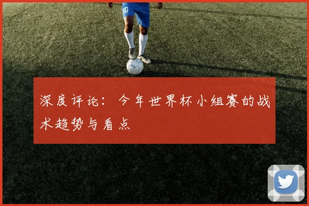 深度评论:今年世界杯小组赛的战术趋势与看点