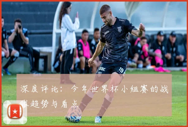 深度评论:今年世界杯小组赛的战术趋势与看点