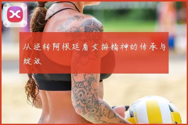 从逆转阿根廷看女排精神的传承与绽放